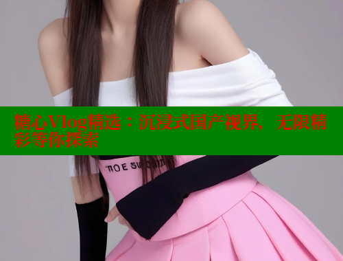 糖心Vlog精选：沉浸式国产视界，无限精彩等你探索 糖心vlog免费版 第1张