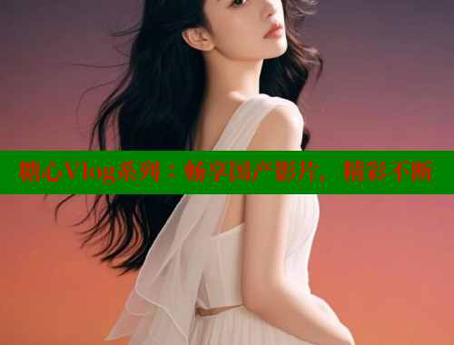 糖心Vlog系列：畅享国产影片，精彩不断