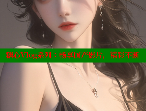 糖心Vlog系列：畅享国产影片，精彩不断 糖心vlog免费网页版 第1张