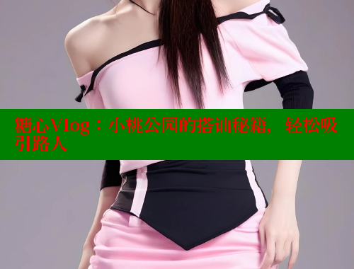 糖心Vlog：小桃公园的搭讪秘籍，轻松吸引路人
