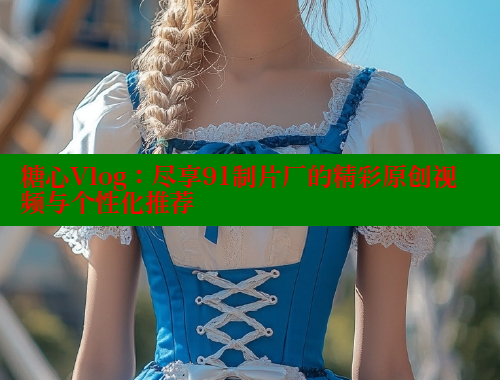 糖心Vlog：尽享91制片厂的精彩原创视频与个性化推荐 糖心vlog破解版免费版 第1张