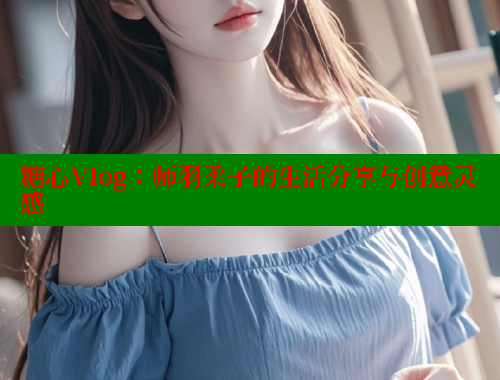 糖心Vlog：师羽柔子的生活分享与创意灵感