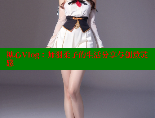 糖心Vlog：师羽柔子的生活分享与创意灵感 糖心vlog免费版 第2张