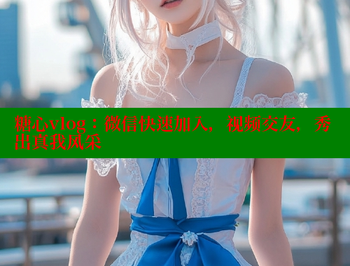 糖心vlog：微信快速加入，视频交友，秀出真我风采