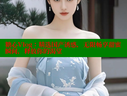 糖心Vlog：精选国产诱惑，无限畅享甜蜜瞬间，释放你的渴望 糖心破解版 第1张