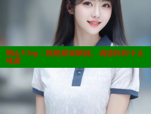 糖心Vlog：糍粑甜蜜瞬间，诱惑你的不止味蕾