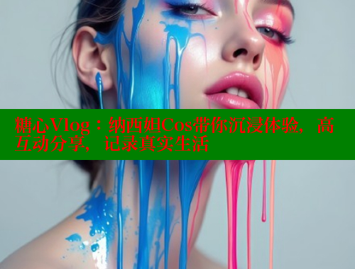 糖心Vlog：纳西妲Cos带你沉浸体验，高互动分享，记录真实生活