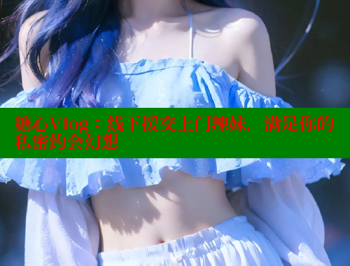 糖心Vlog：线下援交上门辣妹，满足你的私密约会幻想