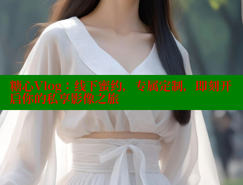 糖心Vlog：线下蜜约，专属定制，即刻开启你的私享影像之旅