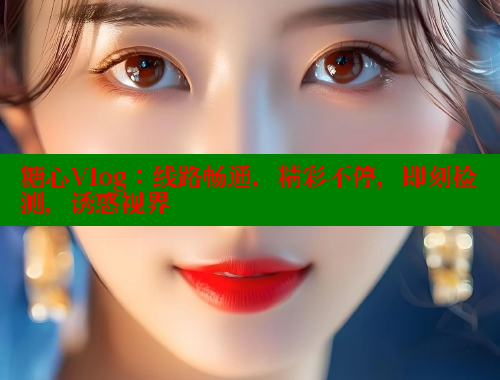 糖心Vlog：线路畅通，精彩不停，即刻检测，诱惑视界 糖心vlog免费版 第1张