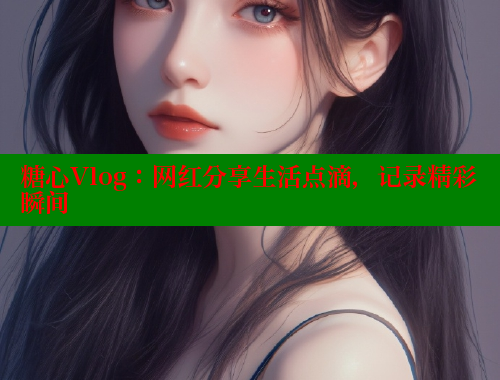 糖心Vlog：网红分享生活点滴，记录精彩瞬间