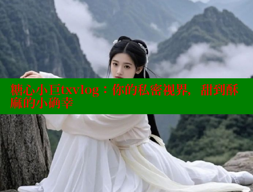 糖心小巨txvlog：你的私密视界，甜到酥麻的小确幸