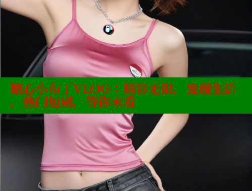 糖心小布丁VLOG：精彩无限，发现生活，热门短剧，等你来看