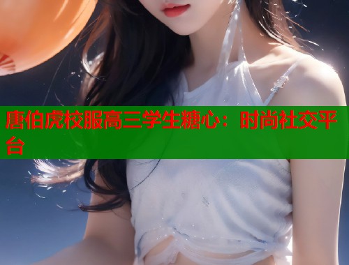 唐伯虎校服高三学生糖心：时尚社交平台