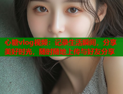 心糖vlog视频：记录生活瞬间，分享美好时光，随时随地上传与好友分享