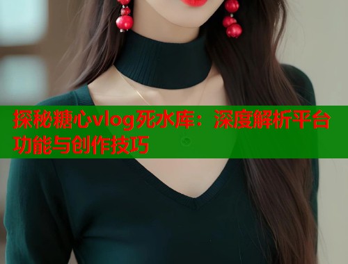 探秘糖心vlog死水库：深度解析平台功能与创作技巧