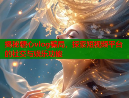 揭秘糖心vlog骗局，探索短视频平台的社交与娱乐功能