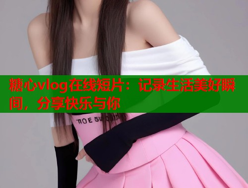 糖心vlog在线短片：记录生活美好瞬间，分享快乐与你