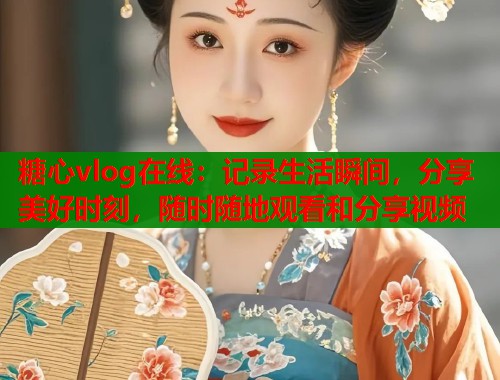 糖心vlog在线：记录生活瞬间，分享美好时刻，随时随地观看和分享视频