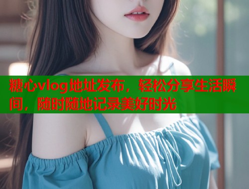糖心vlog地址发布，轻松分享生活瞬间，随时随地记录美好时光