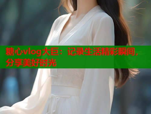 糖心vlog大巨：记录生活精彩瞬间，分享美好时光