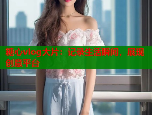 糖心vlog大片：记录生活瞬间，展现创意平台  第2张