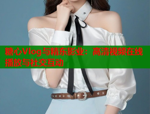 糖心Vlog与精东影业：高清视频在线播放与社交互动