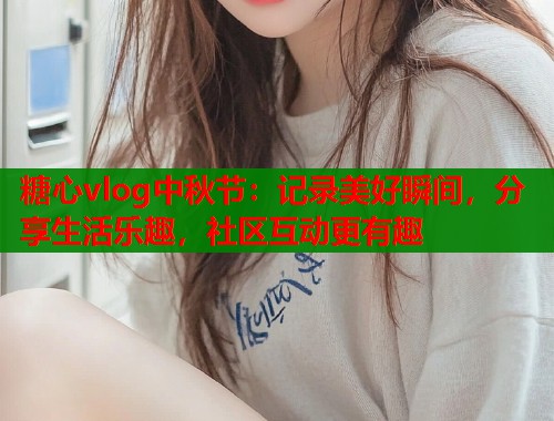 糖心vlog中秋节：记录美好瞬间，分享生活乐趣，社区互动更有趣