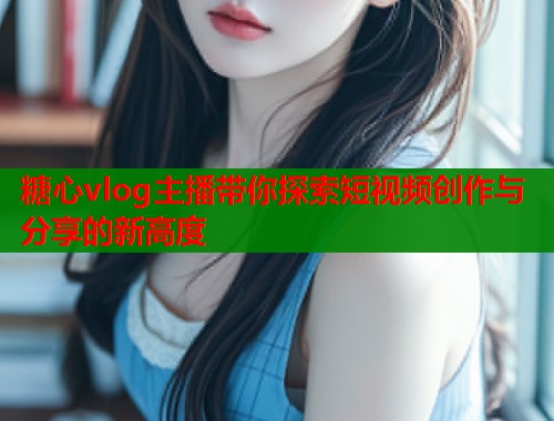 糖心vlog主播带你探索短视频创作与分享的新高度  第2张
