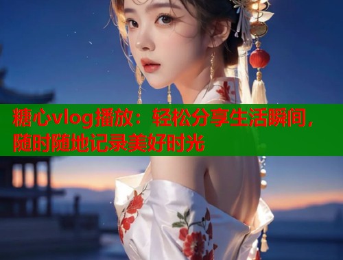 糖心vlog播放：轻松分享生活瞬间，随时随地记录美好时光