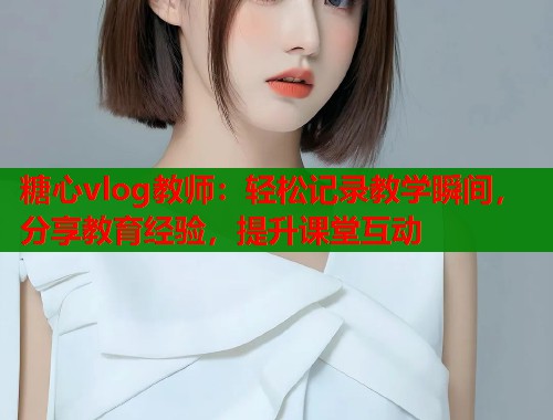 糖心vlog教师：轻松记录教学瞬间，分享教育经验，提升课堂互动