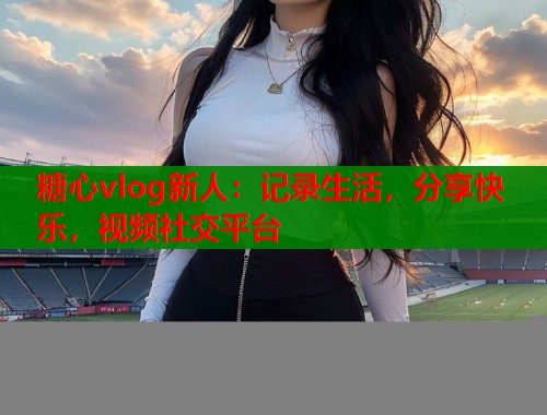 糖心vlog新人：记录生活，分享快乐，视频社交平台