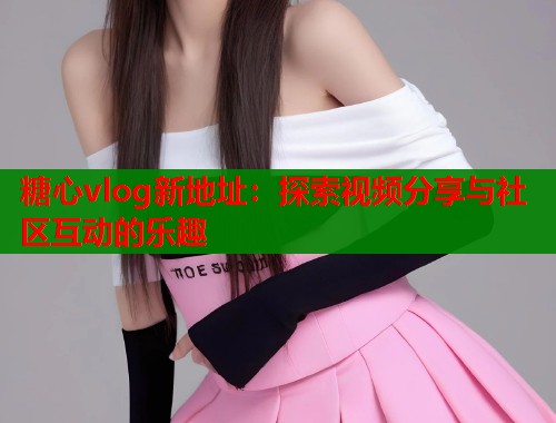 糖心vlog新地址：探索视频分享与社区互动的乐趣  第2张