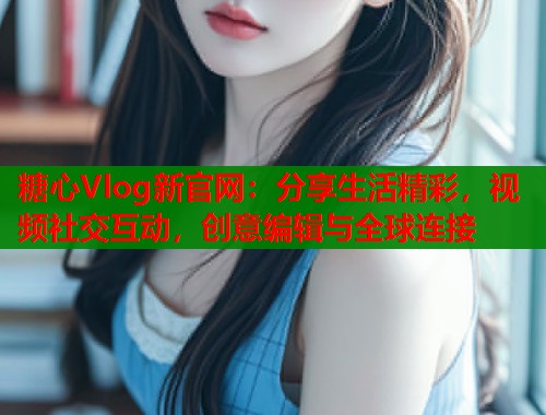 糖心Vlog新官网：分享生活精彩，视频社交互动，创意编辑与全球连接