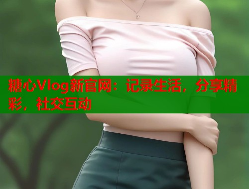 糖心Vlog新官网：记录生活，分享精彩，社交互动  第2张