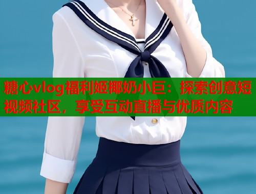 糖心vlog福利姬椰奶小巨：探索创意短视频社区，享受互动直播与优质内容