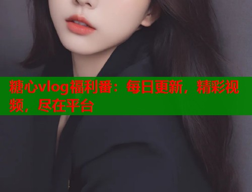 糖心vlog福利番：每日更新，精彩视频，尽在平台