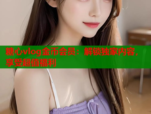 糖心vlog金币会员：解锁独家内容，享受超值福利