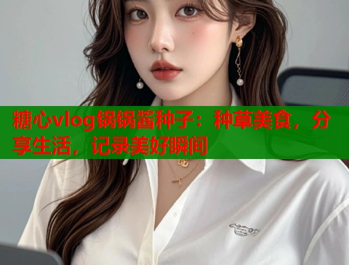 糖心vlog锅锅酱种子：种草美食，分享生活，记录美好瞬间