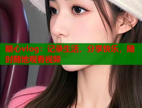 糖心vlog：记录生活，分享快乐，随时随地观看视频