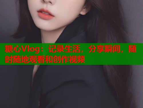 糖心Vlog：记录生活，分享瞬间，随时随地观看和创作视频