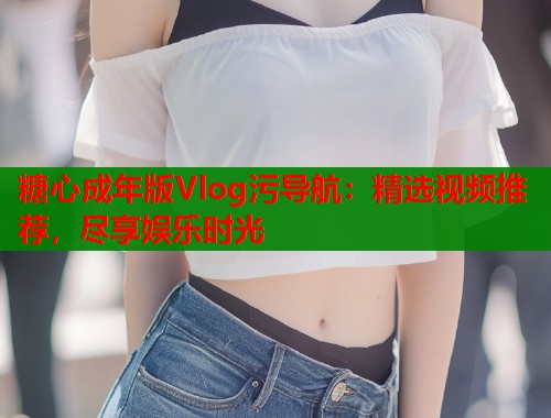 糖心成年版Vlog污导航：精选视频推荐，尽享娱乐时光  第1张