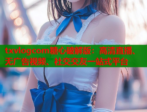 txvlogcom糖心破解版：高清直播、无广告视频、社交交友一站式平台  第1张