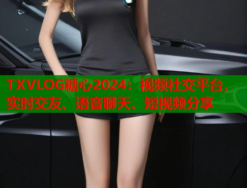TXVLOG糖心2024：视频社交平台，实时交友、语音聊天、短视频分享