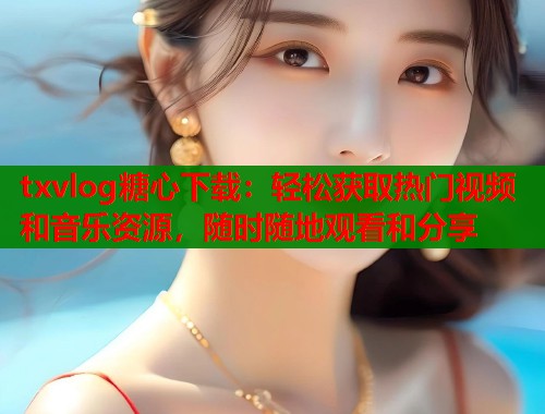 txvlog糖心下载：轻松获取热门视频和音乐资源，随时随地观看和分享