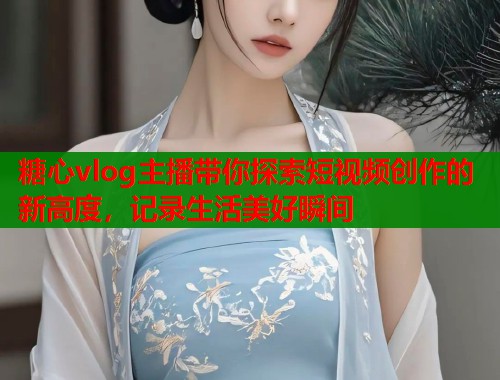 糖心vlog主播带你探索短视频创作的新高度，记录生活美好瞬间  第1张