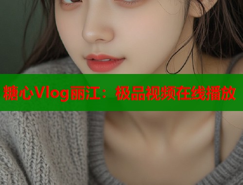 糖心Vlog丽江：极品视频在线播放  第1张