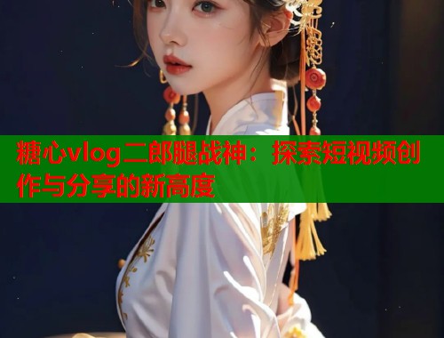 糖心vlog二郎腿战神：探索短视频创作与分享的新高度  第1张
