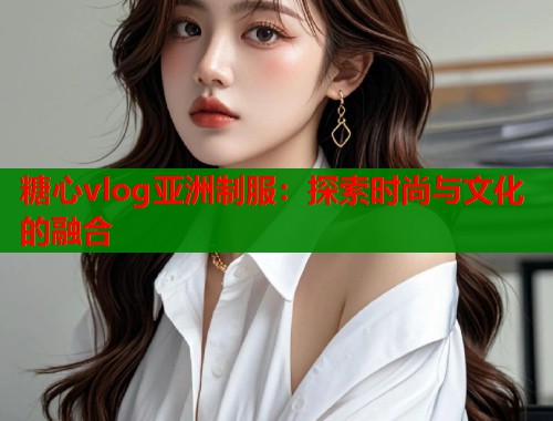 糖心vlog亚洲制服：探索时尚与文化的融合