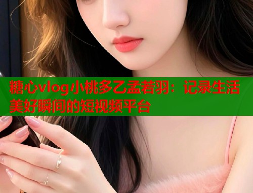 糖心vlog小桃多乙孟若羽：记录生活美好瞬间的短视频平台  第1张